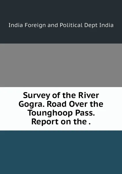 Обложка книги Survey of the River Gogra. Road Over the Tounghoop Pass. Report on the ., India Foreign and Political Dept India