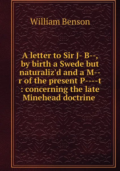 Обложка книги A letter to Sir J- B--, by birth a Swede but naturaliz'd and a M--r of the present P----t : concerning the late Minehead doctrine , William Benson