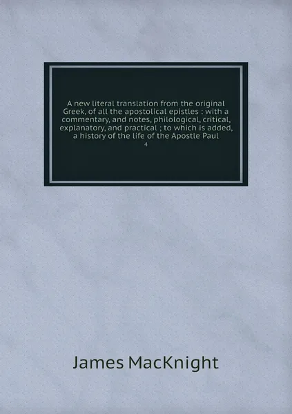 Обложка книги A new literal translation from the original Greek, of all the apostolical epistles : with a commentary, and notes, philological, critical, explanatory, and practical ; to which is added, a history of the life of the Apostle Paul. 4, James MacKnight