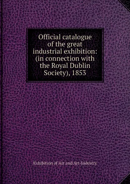 Обложка книги Official catalogue of the great industrial exhibition: (in connection with the Royal Dublin Society), 1853, Exhibition of Art and Art-Industry