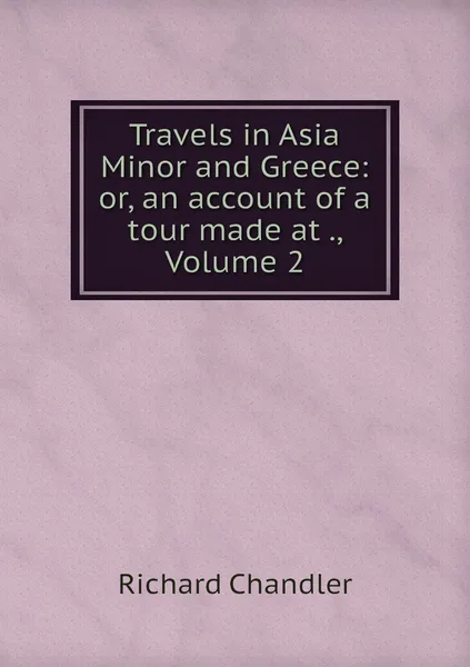 Обложка книги Travels in Asia Minor and Greece: or, an account of a tour made at ., Volume 2, Richard Chandler