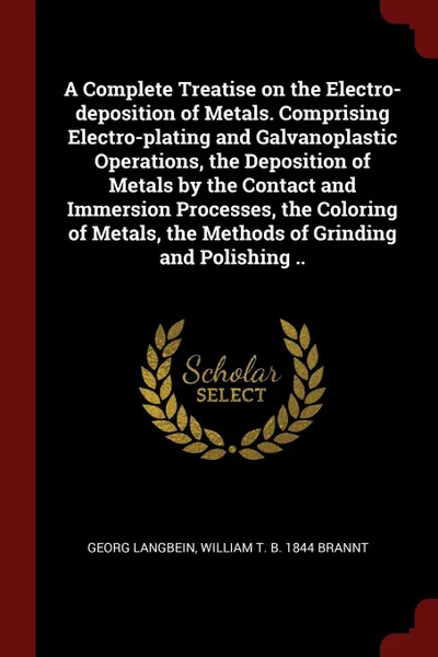 Обложка книги A Complete Treatise on the Electro-deposition of Metals. Comprising Electro-plating and Galvanoplastic Operations, the Deposition of Metals by the Contact and Immersion Processes, the Coloring of Metals, the Methods of Grinding and Polishing .., Georg Langbein, William T. b. 1844 Brannt