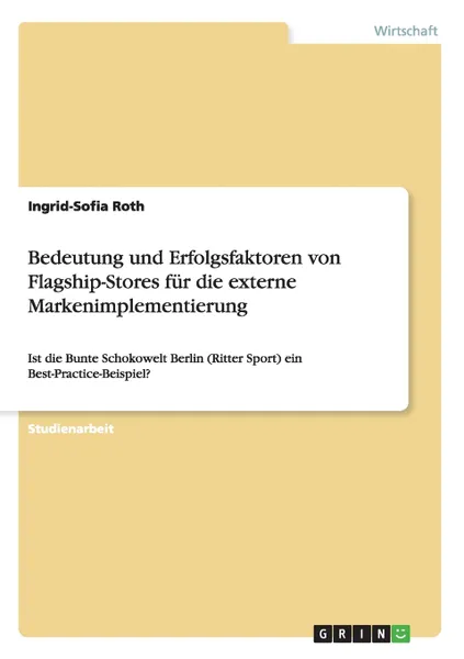 Обложка книги Bedeutung und Erfolgsfaktoren von Flagship-Stores fur die externe Markenimplementierung. Ist die Bunte Schokowelt Berlin (Ritter Sport) ein Best-Practice-Beispiel?, Ingrid-Sofia Roth