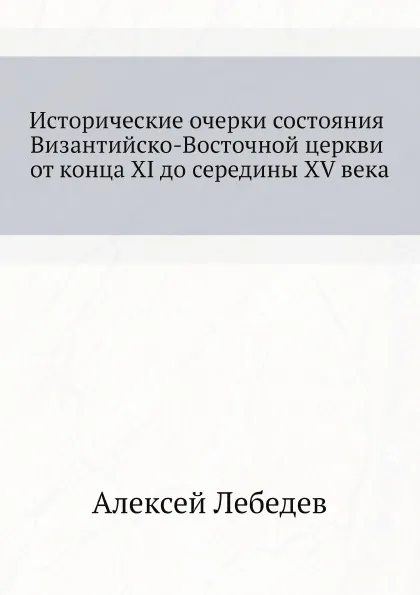 Обложка книги Исторические очерки состояния Византийско-Восточной церкви от конца XI до середины XV века, Алексей Лебедев