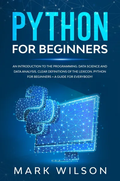 Обложка книги Python for beginners. An introduction to the programming. Data science and data analysis. Clear definitions of the lexicon. A guide for everybody!, Mark Wilson