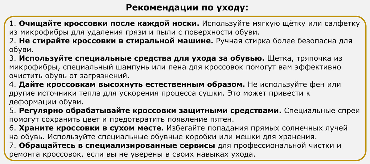 Рекомендации по уходу: 1. Очищайте кроссовки после каждой носки. Используйте мягкую щётку или салфетку из микрофибры для удаления грязи и пыли с поверхности обуви. 2. Не стирайте кроссовки в стиральной машине. Ручная стирка более безопасна для обуви. 3. Используйте специальные средства для ухода за обувью. Щетка, тряпочка из микрофибры, специальный шампунь или пена для кроссовок помогут вам эффективно очистить обувь от загрязнений. 4. Дайте кроссовкам высохнуть естественным образом. Не используйте фен или другие источники тепла для ускорения процесса сушки. Это может привести к деформации обуви. 5. Регулярно обрабатывайте кроссовки защитными средствами. Специальные спреи помогут сохранить цвет и предотвратить появление пятен. 6. Храните кроссовки в сухом месте. Избегайте попадания прямых солнечных лучей на обувь. Используйте специальные обувные коробки или мешки для хранения. 7. Обращайтесь в специализированные сервисы для профессиональной чистки и ремонта кроссовок, если вы не уверены в своих навыках ухода.