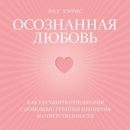 Осознанная любовь. Как улучшить отношения с помощью терапии принятия и ответственности | Хэррис Расс | Электронная аудиокнига