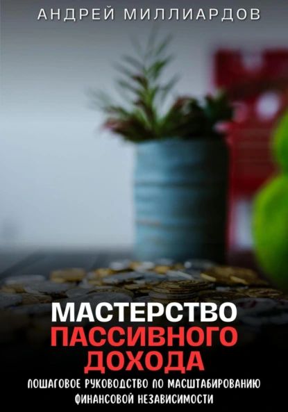 Мастерство Пассивного Дохода. Пошаговое Руководство по Масштабированию Финансовой Независимости | Андрей Миллиардов | Электронная книга