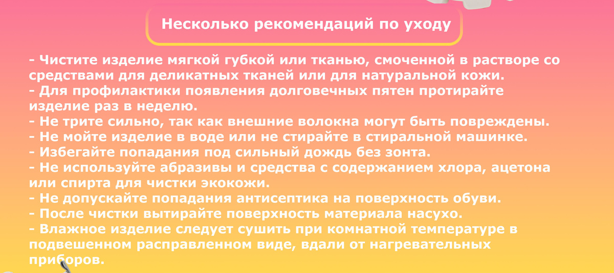 Несколько рекомендаций по уходу. - Чистите изделие мягкой губкой или тканью, смоченной в растворе со  средствами для деликатных тканей или для натуральной кожи. - Для профилактики появления долговечных пятен протирайте  изделие раз в неделю. - Не трите сильно, так как внешние волокна могут быть повреждены. - Не мойте изделие в воде или не стирайте в стиральной машинке. - Избегайте попадания под сильный дождь без зонта. - Не используйте абразивы и средства с содержанием хлора, ацетона  или спирта для чистки экокожи. - Не допускайте попадания антисептика на поверхность обуви. - После чистки вытирайте поверхность материала насухо. - Влажное изделие следует сушить при комнатной температуре в  подвешенном расправленном виде, вдали от нагревательных  приборов.