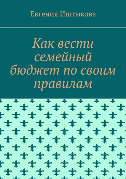 Как вести семейный бюджет по своим правилам | Иштыкова Евгения | Электронная книга