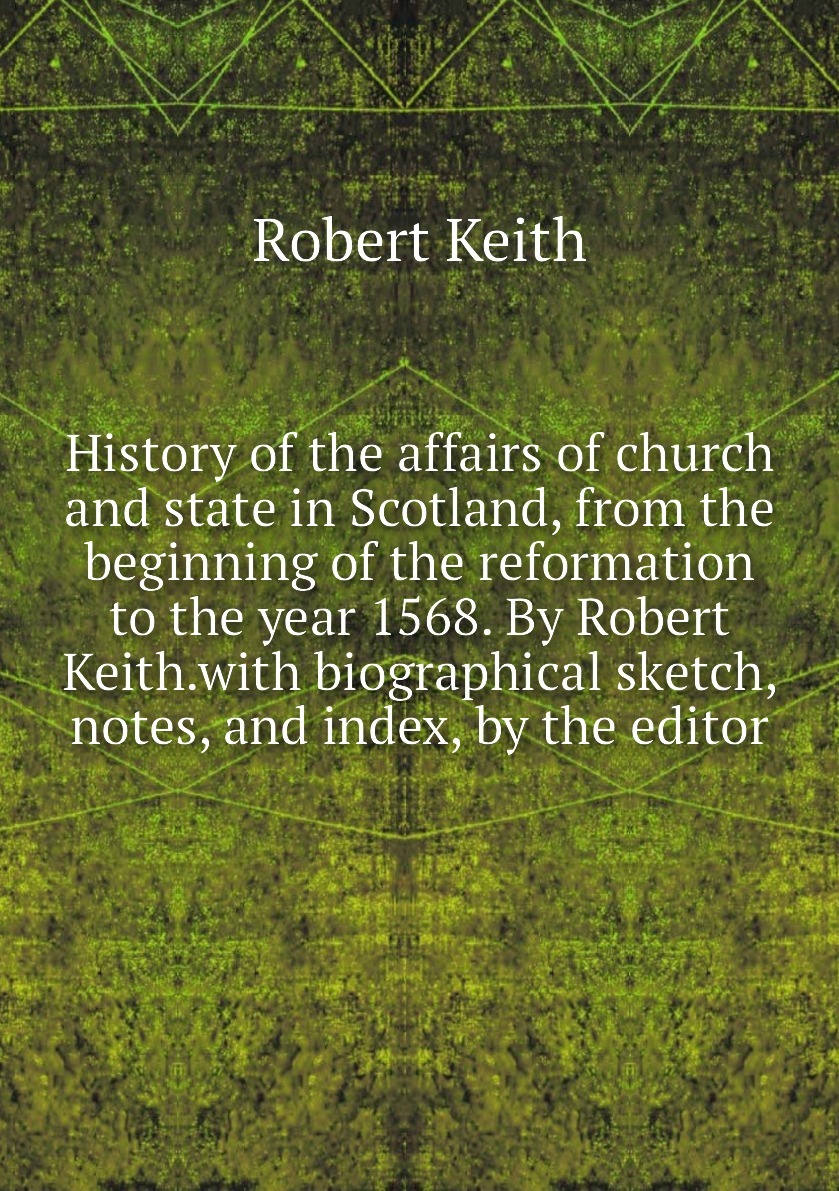 History of the affairs of church and state in Scotland, from the beginning of the reformation to the year 1568. By Robert Keith.with biographical sketch, notes, and index, by the editor