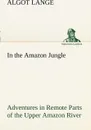 In the Amazon Jungle Adventures in Remote Parts of the Upper Amazon River, Including a Sojourn Among Cannibal Indians - Algot Lange