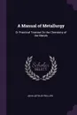 A Manual of Metallurgy. Or Practical Treatise On the Chemistry of the Metals - John Arthur Phillips