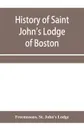 History of Saint John's Lodge of Boston, in the Commonwealth of Massachusetts as shown in the records of the First Lodge, the Second Lodge, the Third Lodge, the Rising Sun Lodge, the Masters' Lodge, St. John's Lodge, Most Worshipful Grand Lodge - Freemasons. St. John's Lodge