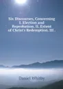 Six Discourses, Concerning I. Election and Reprobation. II. Extent of Christ's Redemption. III . - Daniel Whitby