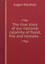 The true story of our national calamity of flood, fire and tornado . - Logan Marshall