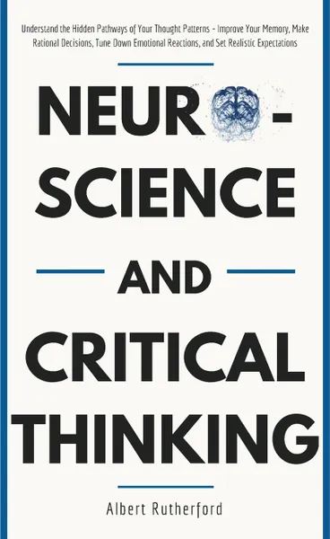 Обложка книги Neuroscience and Critical Thinking. Understand the Hidden Pathways of Your Thought Patterns- Improve Your Memory, Make Rational Decisions, Tune Down Emotional Reactions, and Set Realistic Expectations, Rutherford Albert