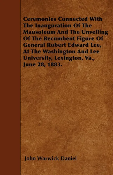 Обложка книги Ceremonies Connected With The Inauguration Of The Mausoleum And The Unveiling Of The Recumbent Figure Of General Robert Edward Lee, At The Washington And Lee University, Lexington, Va., June 28, 1883., John Warwick Daniel