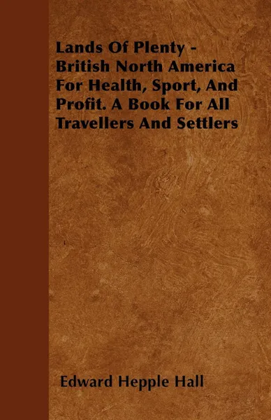 Обложка книги Lands Of Plenty - British North America For Health, Sport, And Profit. A Book For All Travellers And Settlers, Edward Hepple Hall