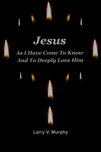 Обложка книги Jesus As I Have Come to Know and to Deeply Love Him, Larry V. Murphy