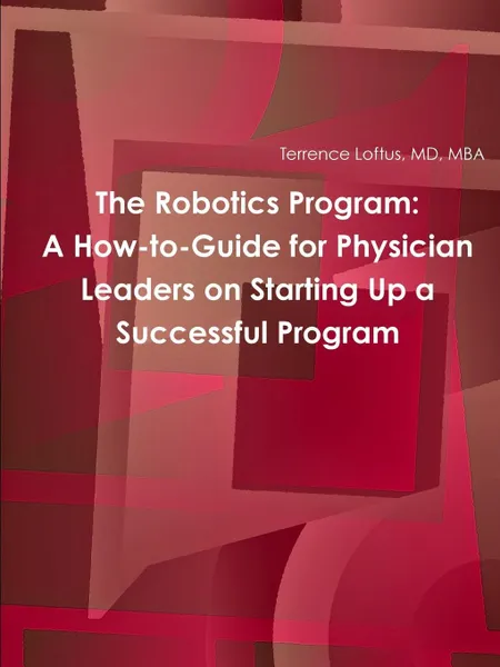 Обложка книги The Robotics Program. A How-to-Guide for Physician Leaders on Starting Up a Successful Program, MD MBA Terrence Loftus