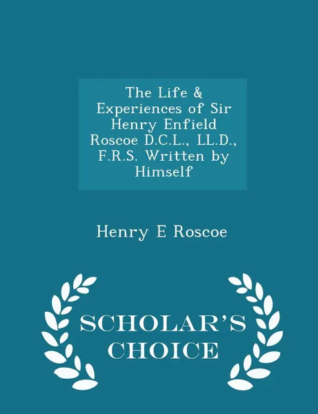 Обложка книги The Life & Experiences of Sir Henry Enfield Roscoe D.C.L., LL.D., F.R.S. Written by Himself - Scholar's Choice Edition, Henry E Roscoe