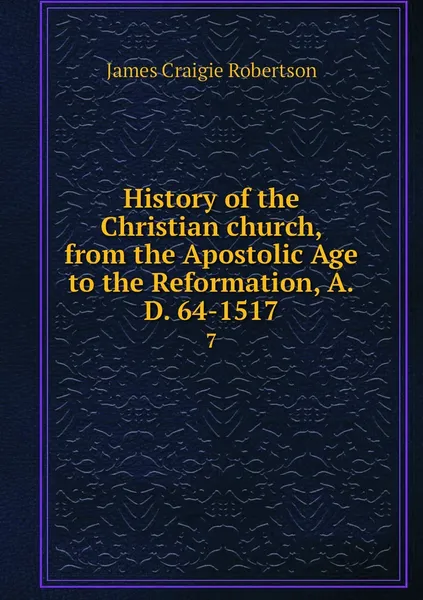 Обложка книги History of the Christian church, from the Apostolic Age to the Reformation, A.D. 64-1517. 7, James Craigie Robertson