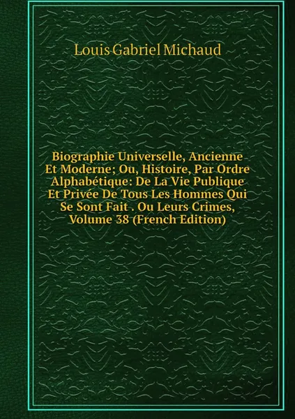 Обложка книги Biographie Universelle, Ancienne Et Moderne; Ou, Histoire, Par Ordre Alphabetique: De La Vie Publique Et Privee De Tous Les Hommes Qui Se Sont Fait . Ou Leurs Crimes, Volume 38 (French Edition), Louis Gabriel Michaud