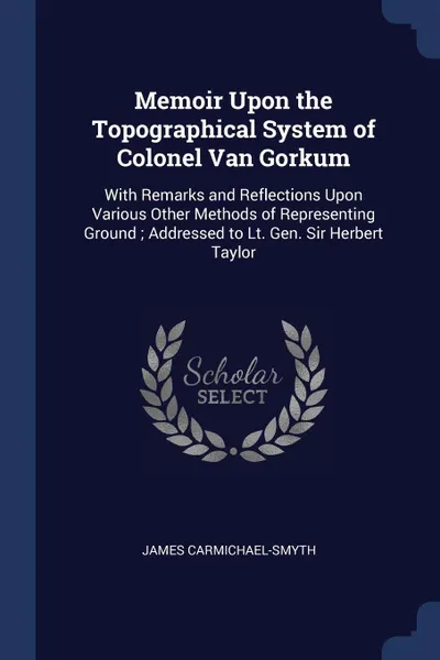 Обложка книги Memoir Upon the Topographical System of Colonel Van Gorkum. With Remarks and Reflections Upon Various Other Methods of Representing Ground ; Addressed to Lt. Gen. Sir Herbert Taylor, James Carmichael-Smyth