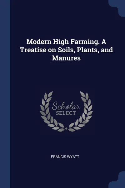 Обложка книги Modern High Farming. A Treatise on Soils, Plants, and Manures, Francis Wyatt