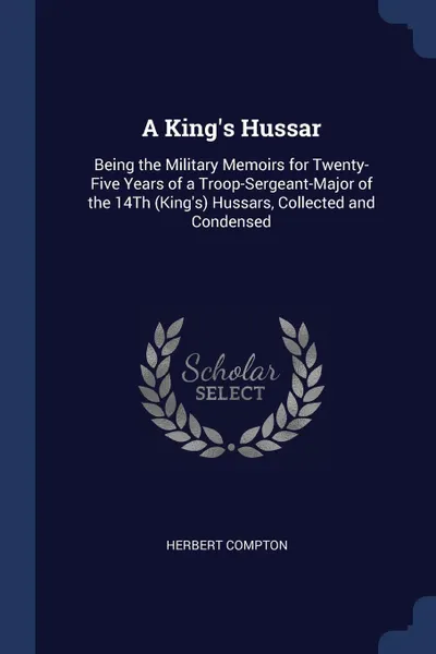 Обложка книги A King's Hussar. Being the Military Memoirs for Twenty-Five Years of a Troop-Sergeant-Major of the 14Th (King's) Hussars, Collected and Condensed, Herbert Compton