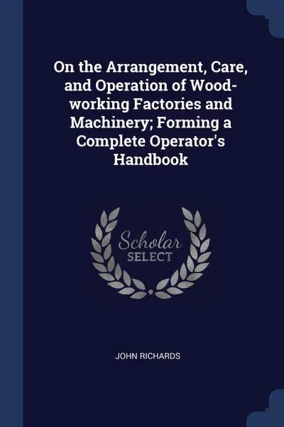 Обложка книги On the Arrangement, Care, and Operation of Wood-working Factories and Machinery; Forming a Complete Operator's Handbook, John Richards