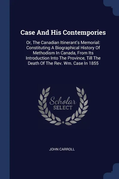 Обложка книги Case And His Contempories. Or, The Canadian Itinerant's Memorial: Constituting A Biographical History Of Methodism In Canada, From Its Introduction Into The Province, Till The Death Of The Rev. Wm. Case In 1855, John Carroll