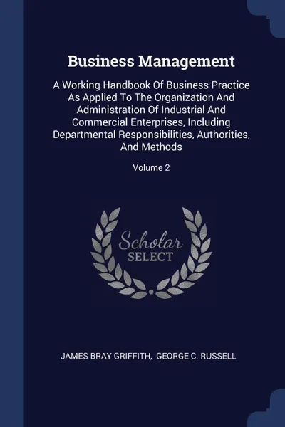 Обложка книги Business Management. A Working Handbook Of Business Practice As Applied To The Organization And Administration Of Industrial And Commercial Enterprises, Including Departmental Responsibilities, Authorities, And Methods; Volume 2, James Bray Griffith