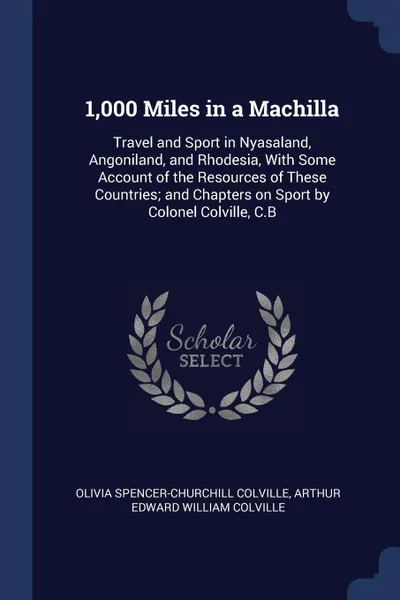 Обложка книги 1,000 Miles in a Machilla. Travel and Sport in Nyasaland, Angoniland, and Rhodesia, With Some Account of the Resources of These Countries; and Chapters on Sport by Colonel Colville, C.B, Olivia Spencer-Churchill Colville, Arthur Edward William Colville