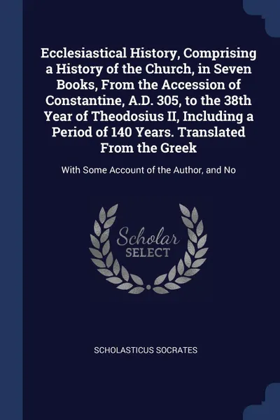 Обложка книги Ecclesiastical History, Comprising a History of the Church, in Seven Books, From the Accession of Constantine, A.D. 305, to the 38th Year of Theodosius II, Including a Period of 140 Years. Translated From the Greek. With Some Account of the Author..., Scholasticus Socrates