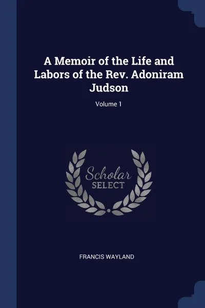 Обложка книги A Memoir of the Life and Labors of the Rev. Adoniram Judson; Volume 1, Francis Wayland