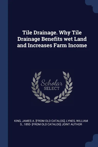 Обложка книги Tile Drainage. Why Tile Drainage Benefits wet Land and Increases Farm Income, James A. [from old catalog] King