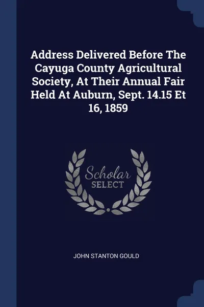 Обложка книги Address Delivered Before The Cayuga County Agricultural Society, At Their Annual Fair Held At Auburn, Sept. 14.15 Et 16, 1859, John Stanton Gould