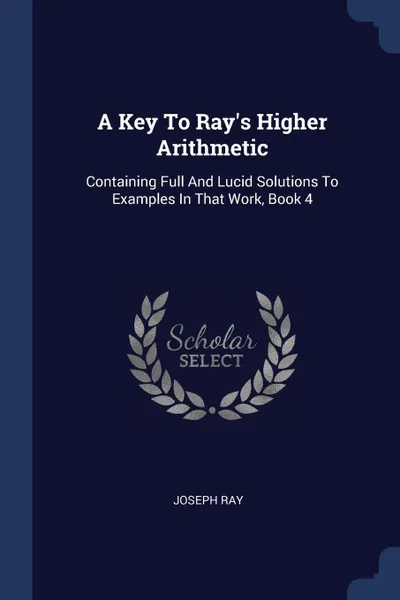 Обложка книги A Key To Ray's Higher Arithmetic. Containing Full And Lucid Solutions To Examples In That Work, Book 4, Joseph Ray