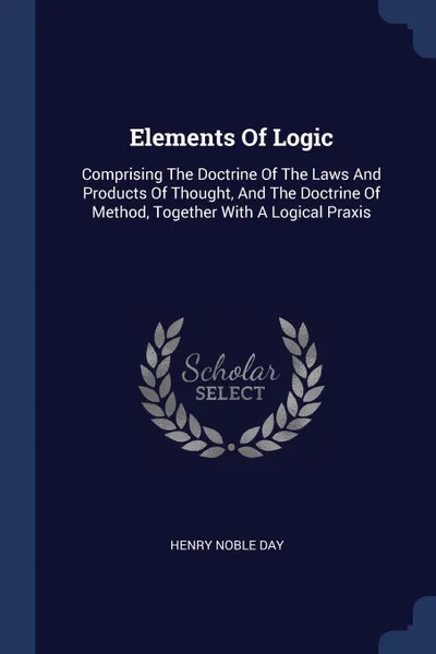 Обложка книги Elements Of Logic. Comprising The Doctrine Of The Laws And Products Of Thought, And The Doctrine Of Method, Together With A Logical Praxis, Henry Noble Day