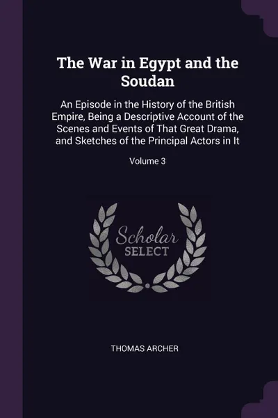 Обложка книги The War in Egypt and the Soudan. An Episode in the History of the British Empire, Being a Descriptive Account of the Scenes and Events of That Great Drama, and Sketches of the Principal Actors in It; Volume 3, Thomas Archer