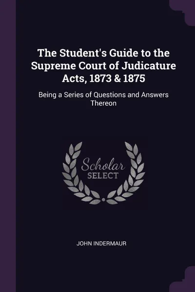 Обложка книги The Student's Guide to the Supreme Court of Judicature Acts, 1873 & 1875. Being a Series of Questions and Answers Thereon, John Indermaur