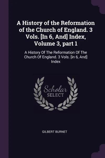 Обложка книги A History of the Reformation of the Church of England. 3 Vols. .In 6, And. Index, Volume 3, part 1. A History Of The Reformation Of The Church Of England. 3 Vols. .in 6, And. Index, Gilbert Burnet