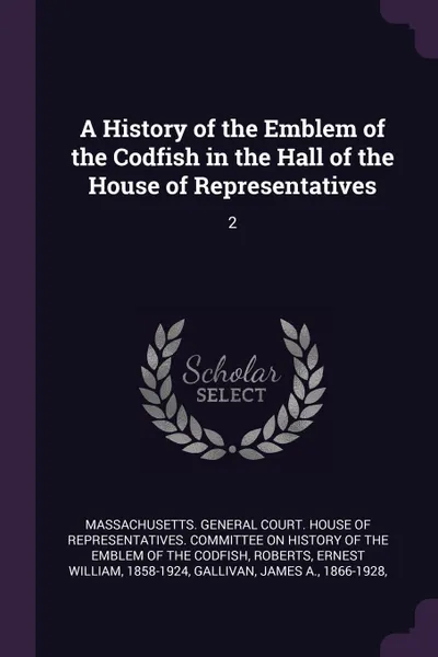 Обложка книги A History of the Emblem of the Codfish in the Hall of the House of Representatives. 2, Ernest William Roberts, James A. Gallivan