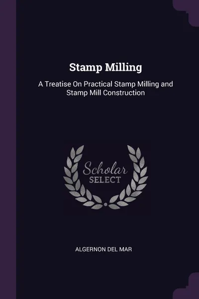 Обложка книги Stamp Milling. A Treatise On Practical Stamp Milling and Stamp Mill Construction, Algernon Del Mar