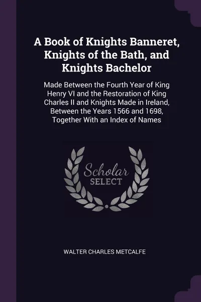 Обложка книги A Book of Knights Banneret, Knights of the Bath, and Knights Bachelor. Made Between the Fourth Year of King Henry VI and the Restoration of King Charles II and Knights Made in Ireland, Between the Years 1566 and 1698, Together With an Index of Names, Walter Charles Metcalfe