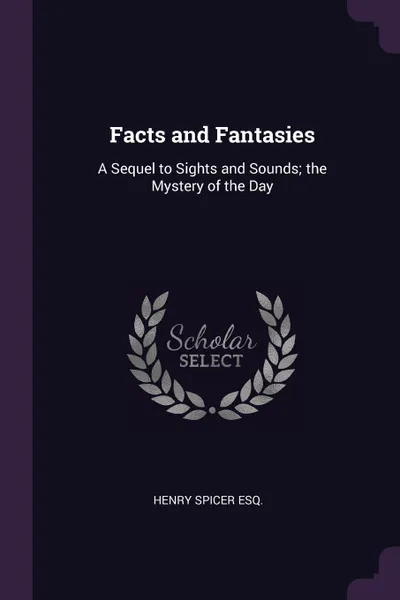 Обложка книги Facts and Fantasies. A Sequel to Sights and Sounds; the Mystery of the Day, Henry Spicer Esq.