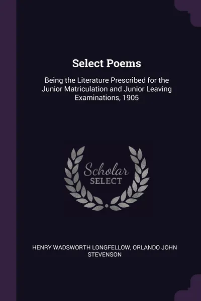 Обложка книги Select Poems. Being the Literature Prescribed for the Junior Matriculation and Junior Leaving Examinations, 1905, Henry Wadsworth Longfellow, Orlando John Stevenson