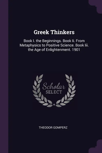 Обложка книги Greek Thinkers. Book I. the Beginnings. Book Ii. From Metaphysics to Positive Science. Book Iii. the Age of Enlightenment. 1901, Theodor Gomperz